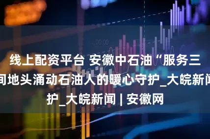 线上配资平台 安徽中石油“服务三夏”：田间地头涌动石油人的暖心守护_大皖新闻 | 安徽网