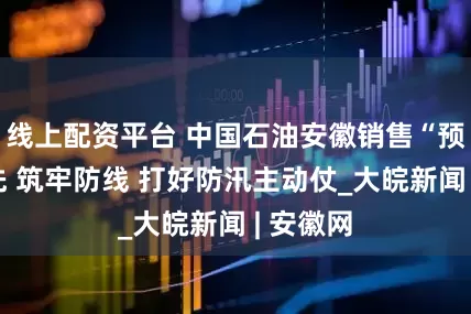 线上配资平台 中国石油安徽销售“预”字当先 筑牢防线 打好防汛主动仗_大皖新闻 | 安徽网