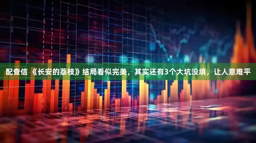 配查信 《长安的荔枝》结局看似完美，其实还有3个大坑没填，让人意难平