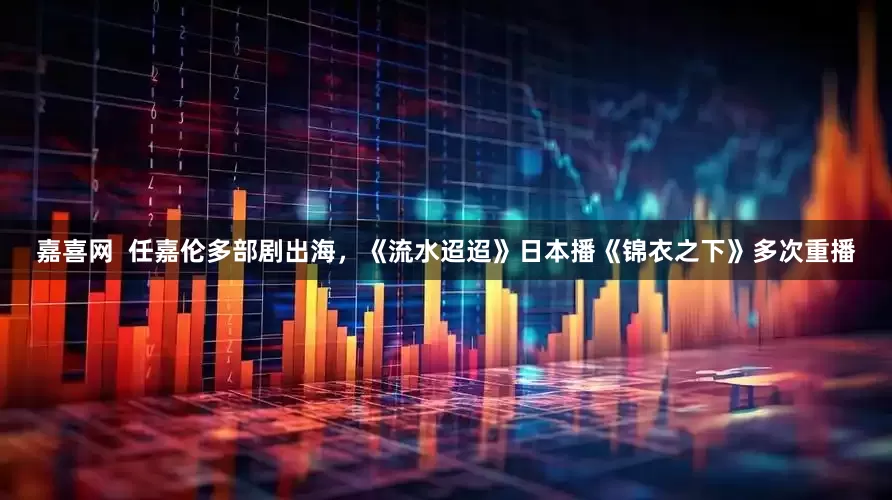 嘉喜网  任嘉伦多部剧出海，《流水迢迢》日本播《锦衣之下》多次重播