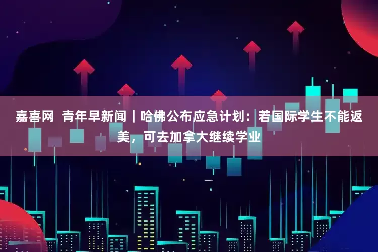嘉喜网  青年早新闻｜哈佛公布应急计划：若国际学生不能返美，可去加拿大继续学业