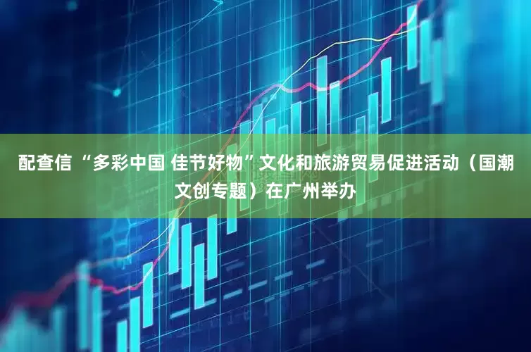配查信 “多彩中国 佳节好物”文化和旅游贸易促进活动（国潮文创专题）在广州举办