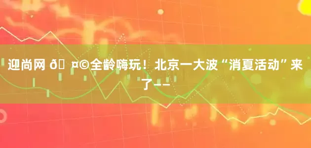 迎尚网 🤩全龄嗨玩！北京一大波“消夏活动”来了——
