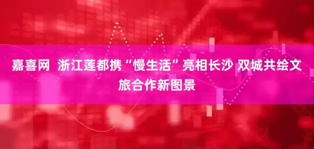 嘉喜网 浙江莲都携“慢生活”亮相长沙 双城共绘文旅合作新图景