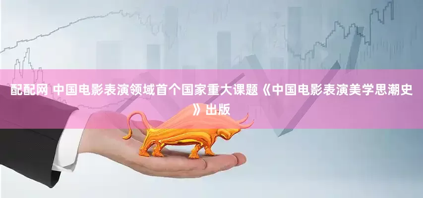 配配网 中国电影表演领域首个国家重大课题《中国电影表演美学思潮史》出版