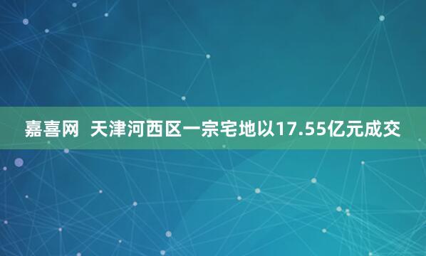 嘉喜网  天津河西区一宗宅地以17.55亿元成交