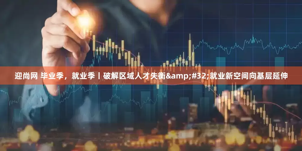 迎尚网 毕业季，就业季丨破解区域人才失衡&#32;就业新空间向基层延伸