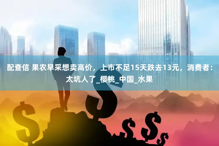 配查信 果农早采想卖高价，上市不足15天跌去13元，消费者：太坑人了_樱桃_中国_水果