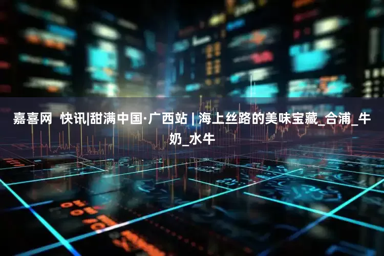 嘉喜网  快讯|甜满中国·广西站 | 海上丝路的美味宝藏_合浦_牛奶_水牛