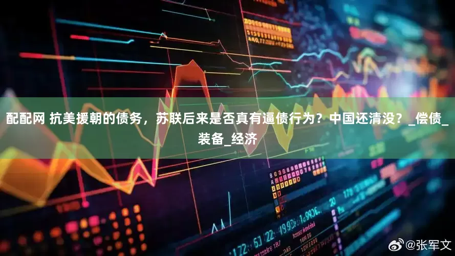 配配网 抗美援朝的债务，苏联后来是否真有逼债行为？中国还清没？_偿债_装备_经济