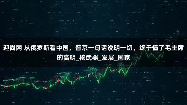 迎尚网 从俄罗斯看中国，普京一句话说明一切，终于懂了毛主席的高明_核武器_发展_国家