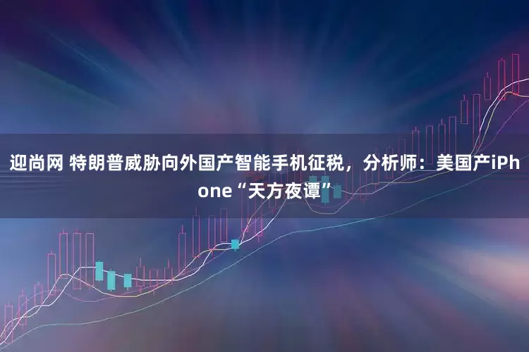 迎尚网 特朗普威胁向外国产智能手机征税，分析师：美国产iPhone“天方夜谭”