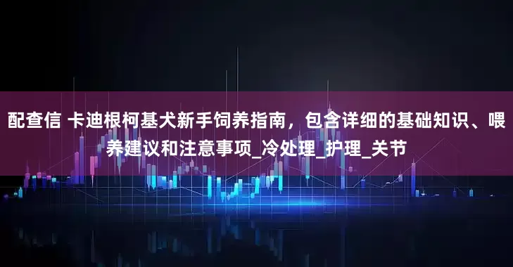 配查信 卡迪根柯基犬新手饲养指南，包含详细的基础知识、喂养建议和注意事项_冷处理_护理_关节