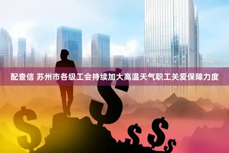 配查信 苏州市各级工会持续加大高温天气职工关爱保障力度