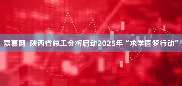 嘉喜网  陕西省总工会将启动2025年“求学圆梦行动”