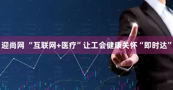 迎尚网 “互联网+医疗”让工会健康关怀“即时达”