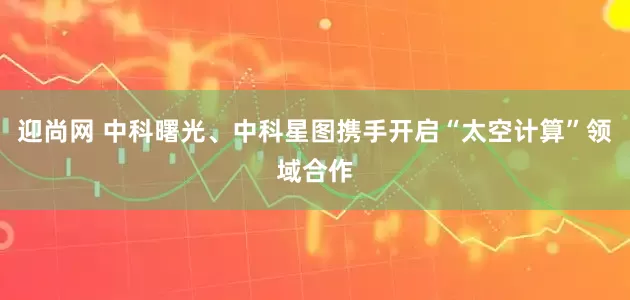 迎尚网 中科曙光、中科星图携手开启“太空计算”领域合作