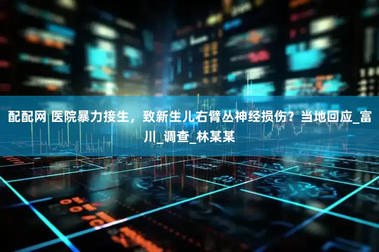 配配网 医院暴力接生，致新生儿右臂丛神经损伤？当地回应_富川_调查_林某某