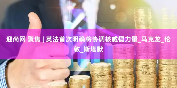 迎尚网 聚焦 | 英法首次明确将协调核威慑力量_马克龙_伦敦_斯塔默