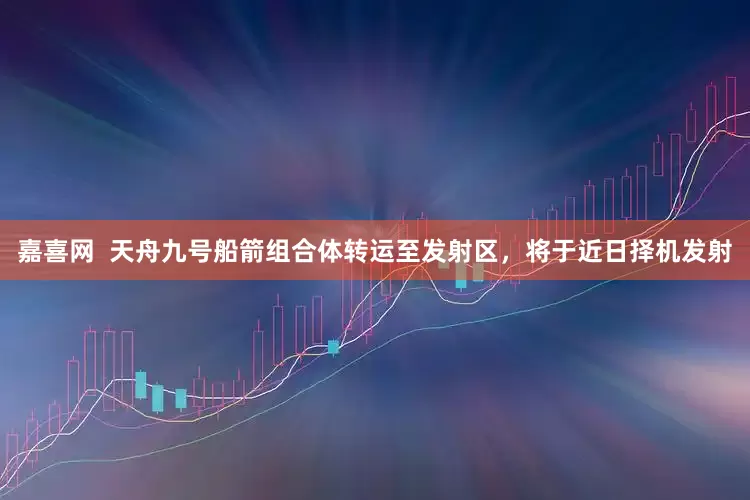 嘉喜网  天舟九号船箭组合体转运至发射区，将于近日择机发射
