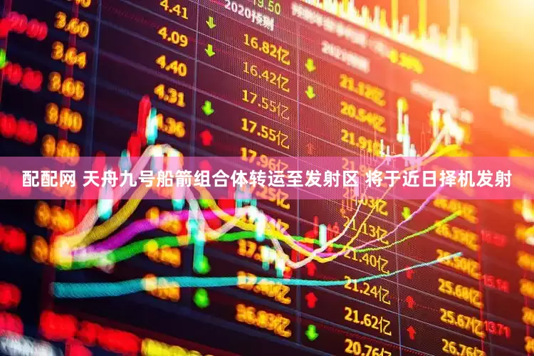 配配网 天舟九号船箭组合体转运至发射区 将于近日择机发射