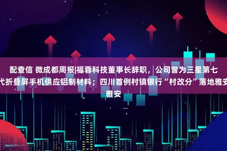 配查信 微成都周报|福蓉科技董事长辞职，公司曾为三星第七代折叠屏手机供应铝制材料；四川首例村镇银行“村改分”落地雅安