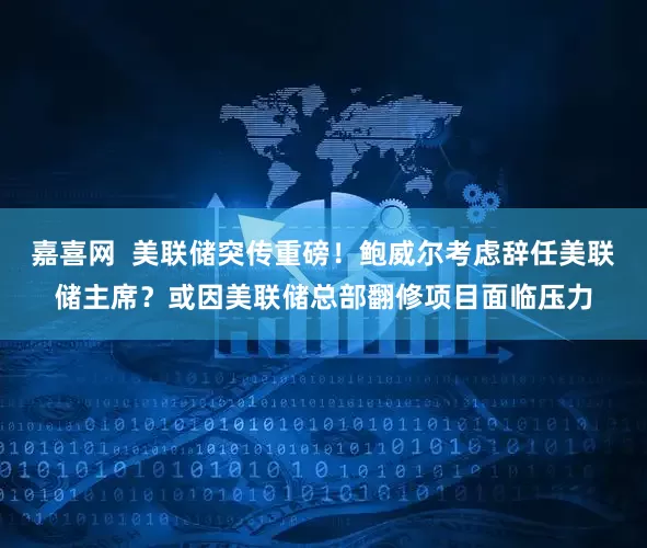 嘉喜网  美联储突传重磅！鲍威尔考虑辞任美联储主席？或因美联储总部翻修项目面临压力