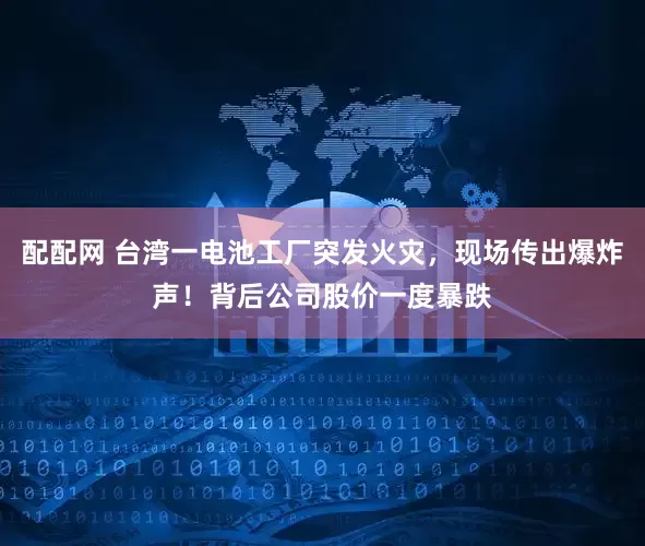 配配网 台湾一电池工厂突发火灾，现场传出爆炸声！背后公司股价一度暴跌