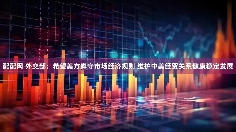 配配网 外交部：希望美方遵守市场经济规则 维护中美经贸关系健康稳定发展