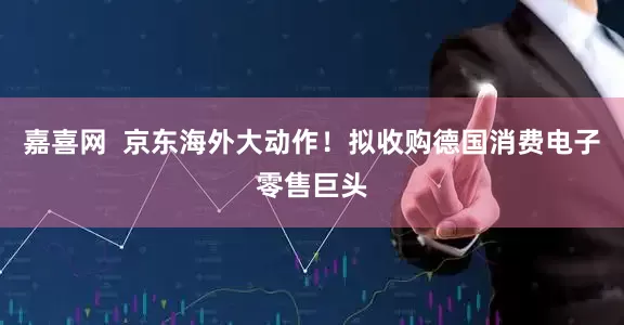 嘉喜网  京东海外大动作！拟收购德国消费电子零售巨头