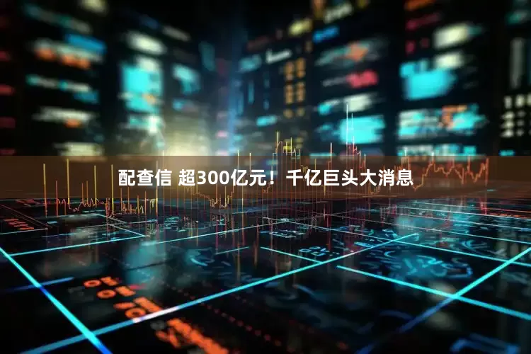 配查信 超300亿元！千亿巨头大消息