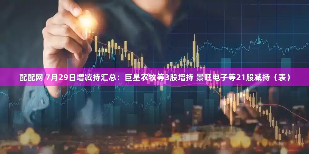 配配网 7月29日增减持汇总：巨星农牧等3股增持 景旺电子等21股减持（表）
