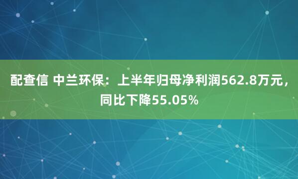 配查信 中兰环保：上半年归母净利润562.8万元，同比下降55.05%