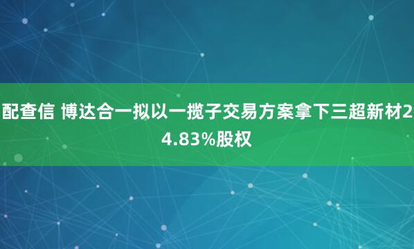 配查信 博达合一拟以一揽子交易方案拿下三超新材24.83%股权