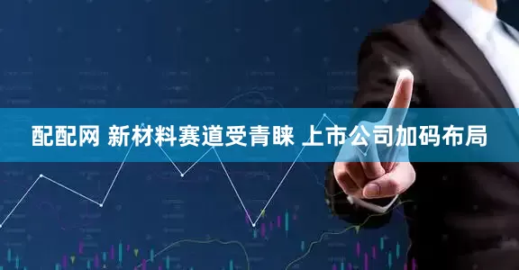 配配网 新材料赛道受青睐 上市公司加码布局