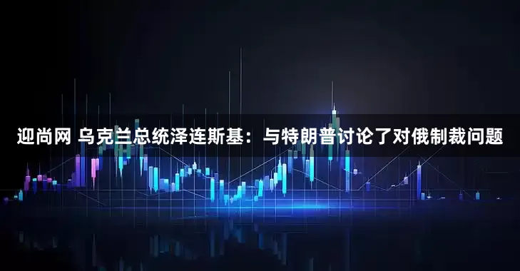 迎尚网 乌克兰总统泽连斯基：与特朗普讨论了对俄制裁问题