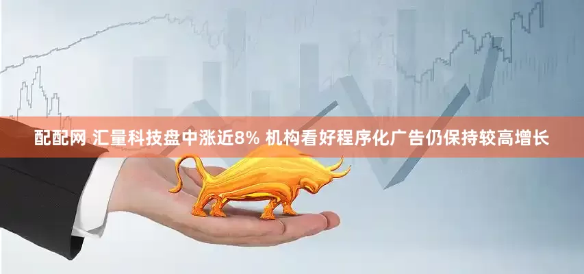 配配网 汇量科技盘中涨近8% 机构看好程序化广告仍保持较高增长