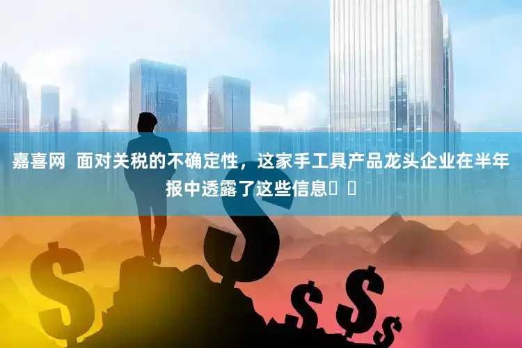 嘉喜网  面对关税的不确定性，这家手工具产品龙头企业在半年报中透露了这些信息⋯⋯