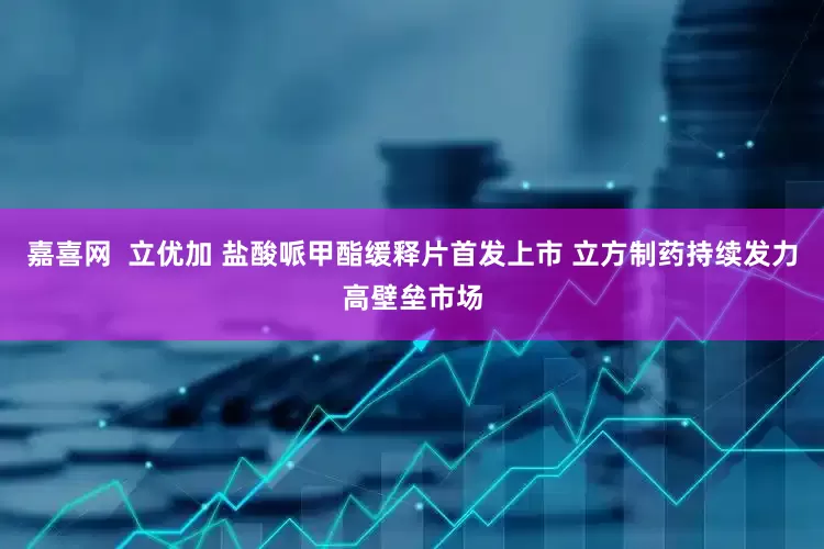 嘉喜网  立优加 盐酸哌甲酯缓释片首发上市 立方制药持续发力高壁垒市场