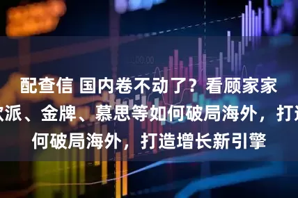 配查信 国内卷不动了？看顾家家居、志邦、欧派、金牌、慕思等如何破局海外，打造增长新引擎