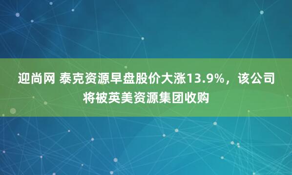 迎尚网 泰克资源早盘股价大涨13.9%，该公司将被英美资源集团收购