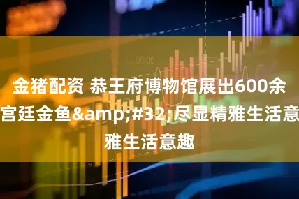 金猪配资 恭王府博物馆展出600余尾宫廷金鱼&#32;尽显精雅生活意趣
