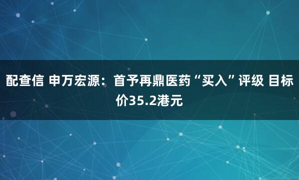 配查信 申万宏源：首予再鼎医药“买入”评级 目标价35.2港元