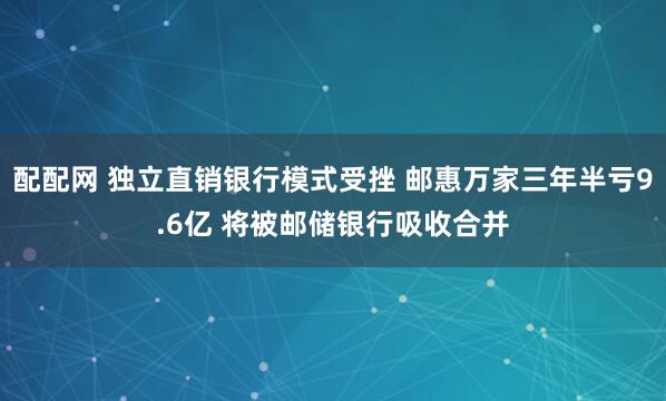 配配网 独立直销银行模式受挫 邮惠万家三年半亏9.6亿 将被邮储银行吸收合并