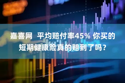 嘉喜网  平均赔付率45% 你买的短期健康险真的赔到了吗？