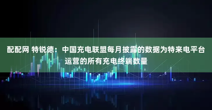 配配网 特锐德：中国充电联盟每月披露的数据为特来电平台运营的所有充电终端数量